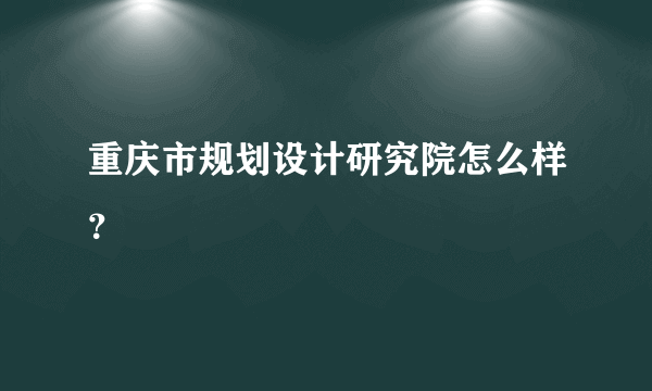 重庆市规划设计研究院怎么样？