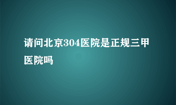 请问北京304医院是正规三甲医院吗