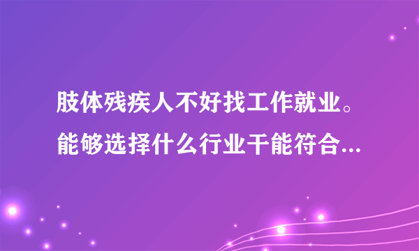 肢体残疾人不好找工作就业。能够选择什么行业干能符合我们自己的实力情况的