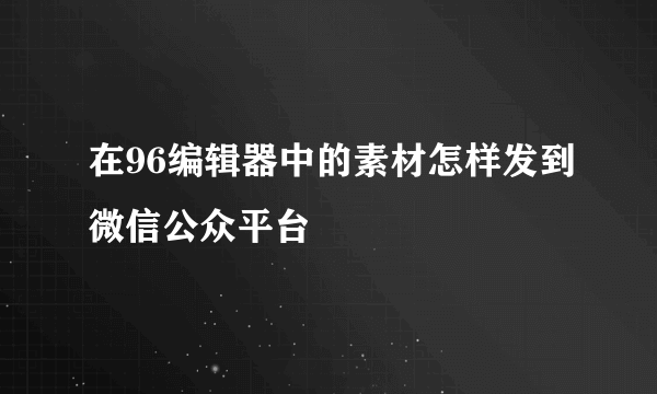 在96编辑器中的素材怎样发到微信公众平台