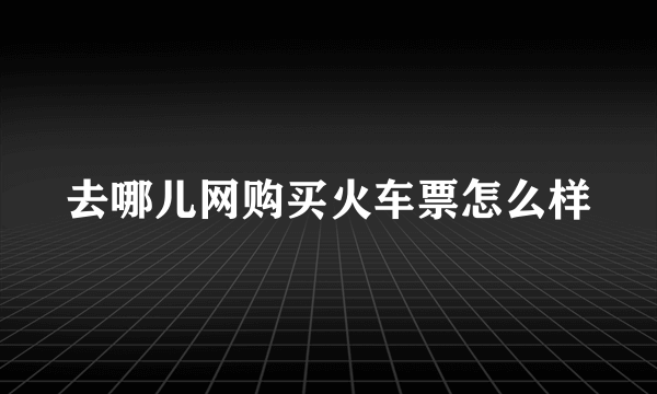 去哪儿网购买火车票怎么样