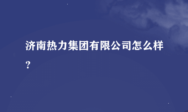 济南热力集团有限公司怎么样？