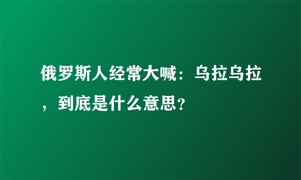 俄罗斯人经常大喊：乌拉乌拉，到底是什么意思？