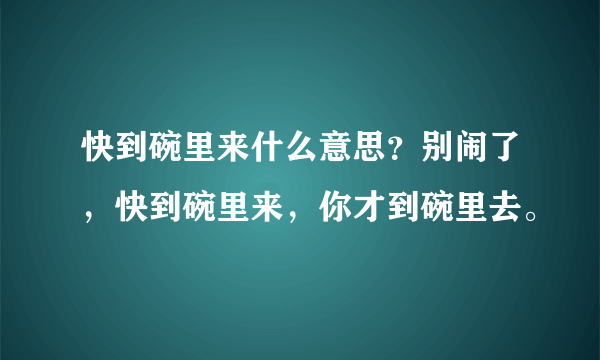 快到碗里来什么意思？别闹了，快到碗里来，你才到碗里去。