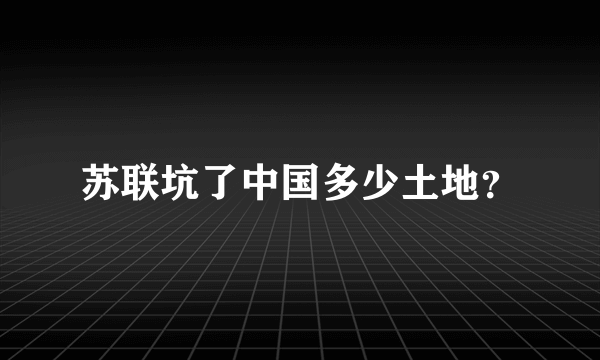 苏联坑了中国多少土地？