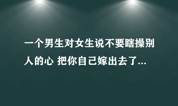 一个男生对女生说不要瞎操别人的心 把你自己嫁出去了再说吧 还经常说我们两个合适 只有我可以管住你