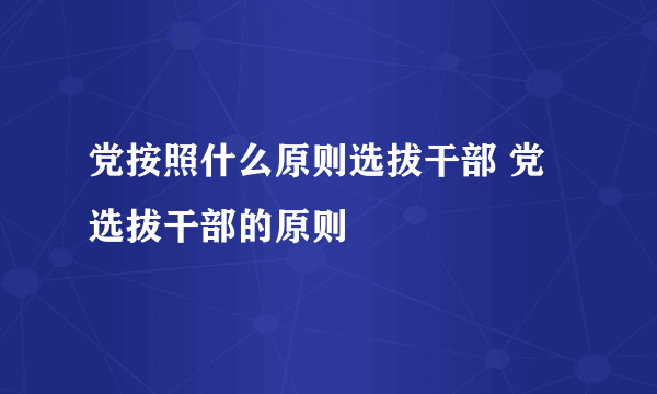 党按照什么原则选拔干部 党选拔干部的原则