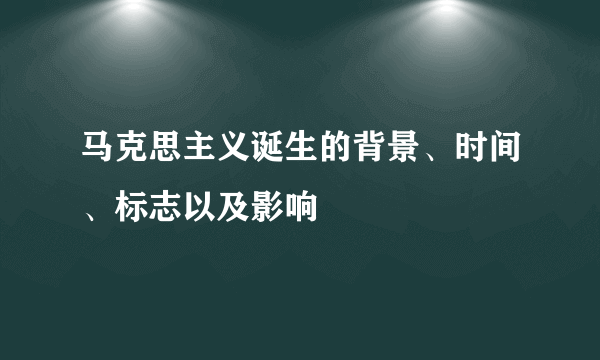 马克思主义诞生的背景、时间、标志以及影响