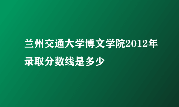 兰州交通大学博文学院2012年录取分数线是多少