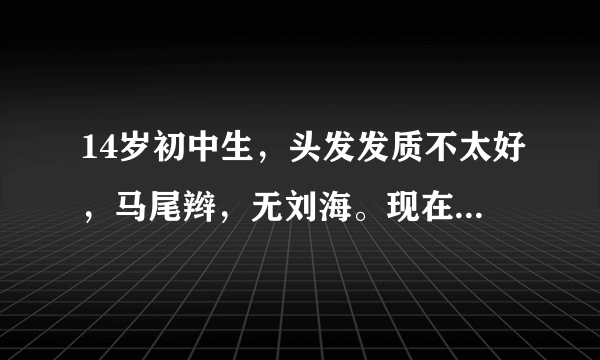 14岁初中生，头发发质不太好，马尾辫，无刘海。现在我想换个发型怎么弄？阳光点的。另外我脑门挺大的==