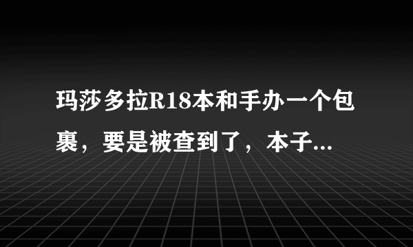 玛莎多拉R18本和手办一个包裹，要是被查到了，本子和手办被没收的几率多还是退运的多