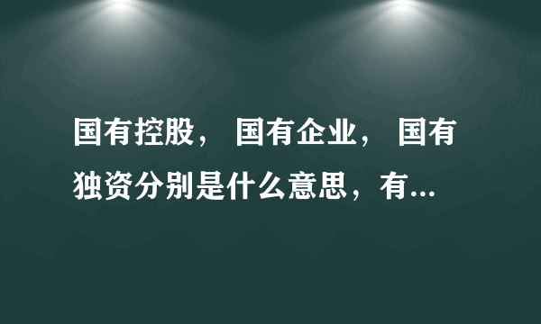 国有控股， 国有企业， 国有独资分别是什么意思，有什么区别？