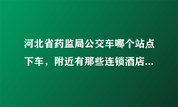 河北省药监局公交车哪个站点下车，附近有那些连锁酒店啊？从汽车站怎么过去啊？麻烦给回答下，谢谢