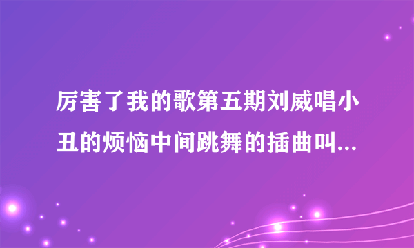 厉害了我的歌第五期刘威唱小丑的烦恼中间跳舞的插曲叫什么名字