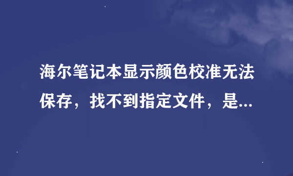 海尔笔记本显示颜色校准无法保存，找不到指定文件，是什么文件啊