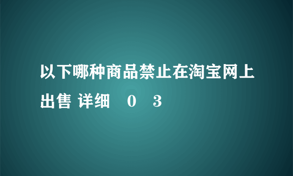 以下哪种商品禁止在淘宝网上出售 详细�0�3