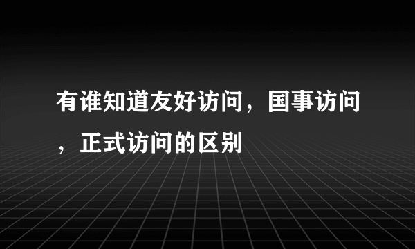 有谁知道友好访问，国事访问，正式访问的区别