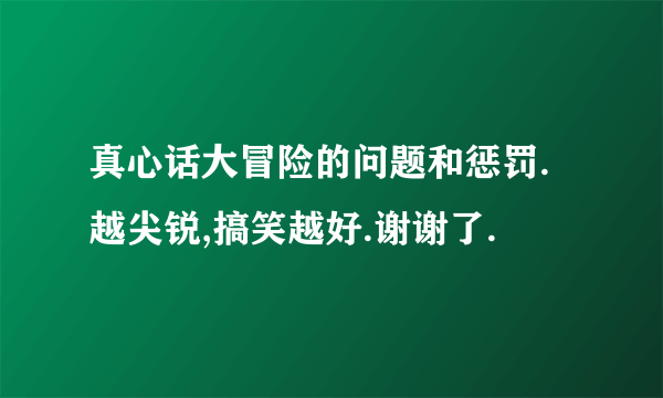 真心话大冒险的问题和惩罚.越尖锐,搞笑越好.谢谢了.