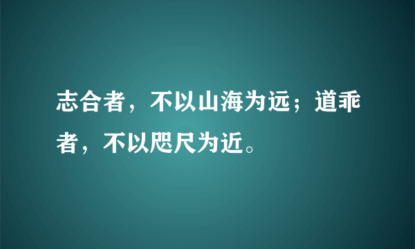 志合者，不以山海为远；道乖者，不以咫尺为近。