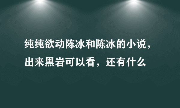 纯纯欲动陈冰和陈冰的小说，出来黑岩可以看，还有什么