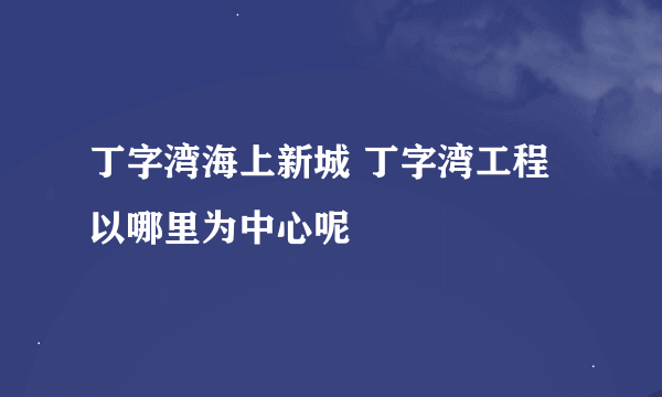 丁字湾海上新城 丁字湾工程以哪里为中心呢