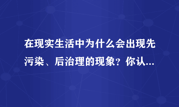 在现实生活中为什么会出现先污染、后治理的现象？你认为这些现象产生的根本原因是什么？