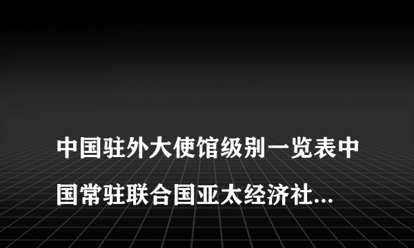 
中国驻外大使馆级别一览表中国常驻联合国亚太经济社会代表是什么级别

