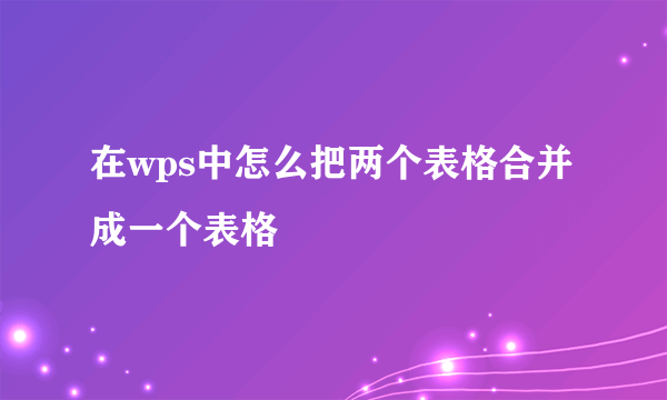 在wps中怎么把两个表格合并成一个表格