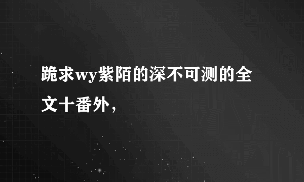 跪求wy紫陌的深不可测的全文十番外，