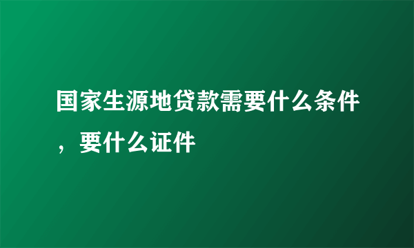 国家生源地贷款需要什么条件，要什么证件