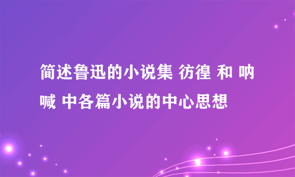 简述鲁迅的小说集 彷徨 和 呐喊 中各篇小说的中心思想