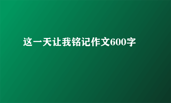 这一天让我铭记作文600字