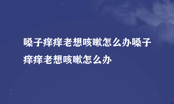 嗓子痒痒老想咳嗽怎么办嗓子痒痒老想咳嗽怎么办