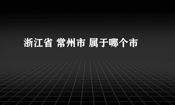 浙江省 常州市 属于哪个市