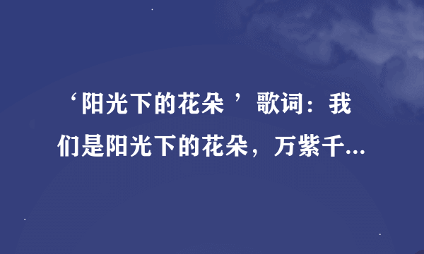 ‘阳光下的花朵 ’歌词：我们是阳光下的花朵，万紫千红开遍那山河 心灵纯洁 目光清澈 八荣八耻记在心窝。