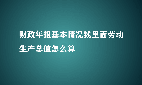 财政年报基本情况钱里面劳动生产总值怎么算