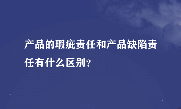 产品的瑕疵责任和产品缺陷责任有什么区别？