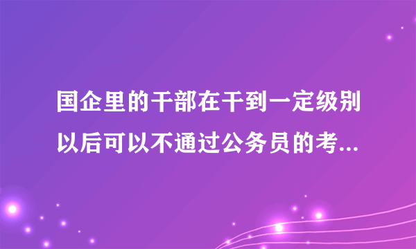 国企里的干部在干到一定级别以后可以不通过公务员的考试而进政府部门吗？