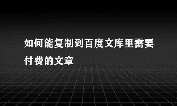 如何能复制到百度文库里需要付费的文章