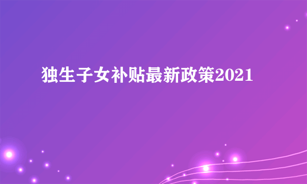 独生子女补贴最新政策2021