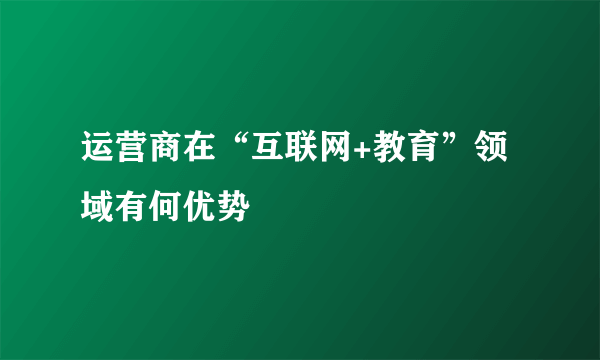 运营商在“互联网+教育”领域有何优势