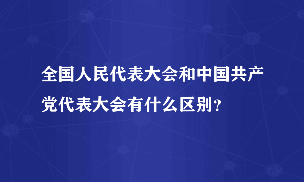 全国人民代表大会和中国共产党代表大会有什么区别？