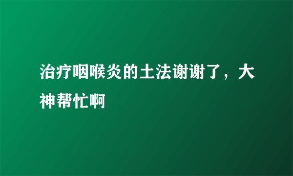 治疗咽喉炎的土法谢谢了，大神帮忙啊