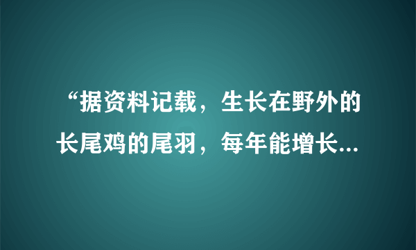 “据资料记载，生长在野外的长尾鸡的尾羽，每年能增长一米左右，而长尾鸡的寿命能活八至十年，所以最长的