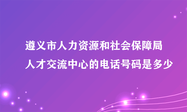 遵义市人力资源和社会保障局人才交流中心的电话号码是多少