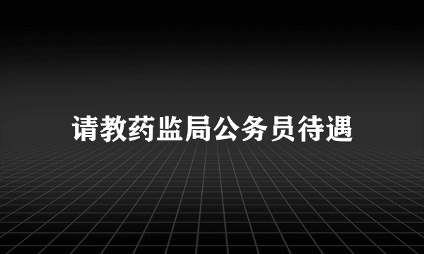 请教药监局公务员待遇