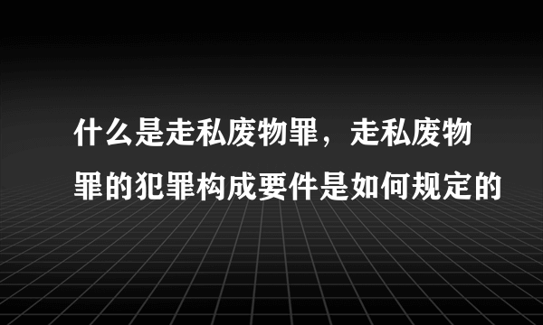 什么是走私废物罪，走私废物罪的犯罪构成要件是如何规定的