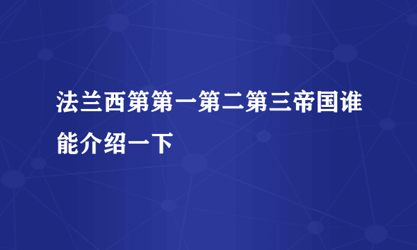 法兰西第第一第二第三帝国谁能介绍一下