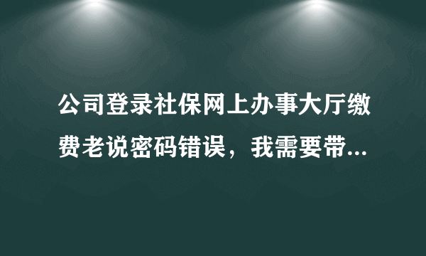 公司登录社保网上办事大厅缴费老说密码错误，我需要带什么资料去社保局更改、