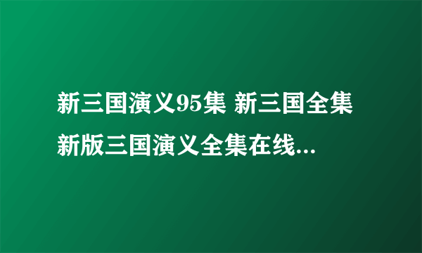 新三国演义95集 新三国全集 新版三国演义全集在线观看地址